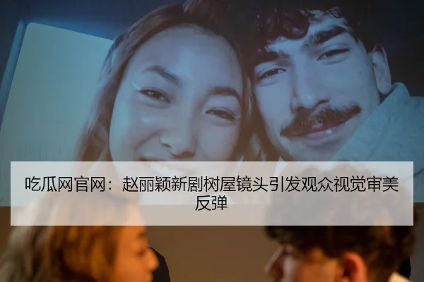吃瓜网官网：赵丽颖新剧树屋镜头引发观众视觉审美反弹